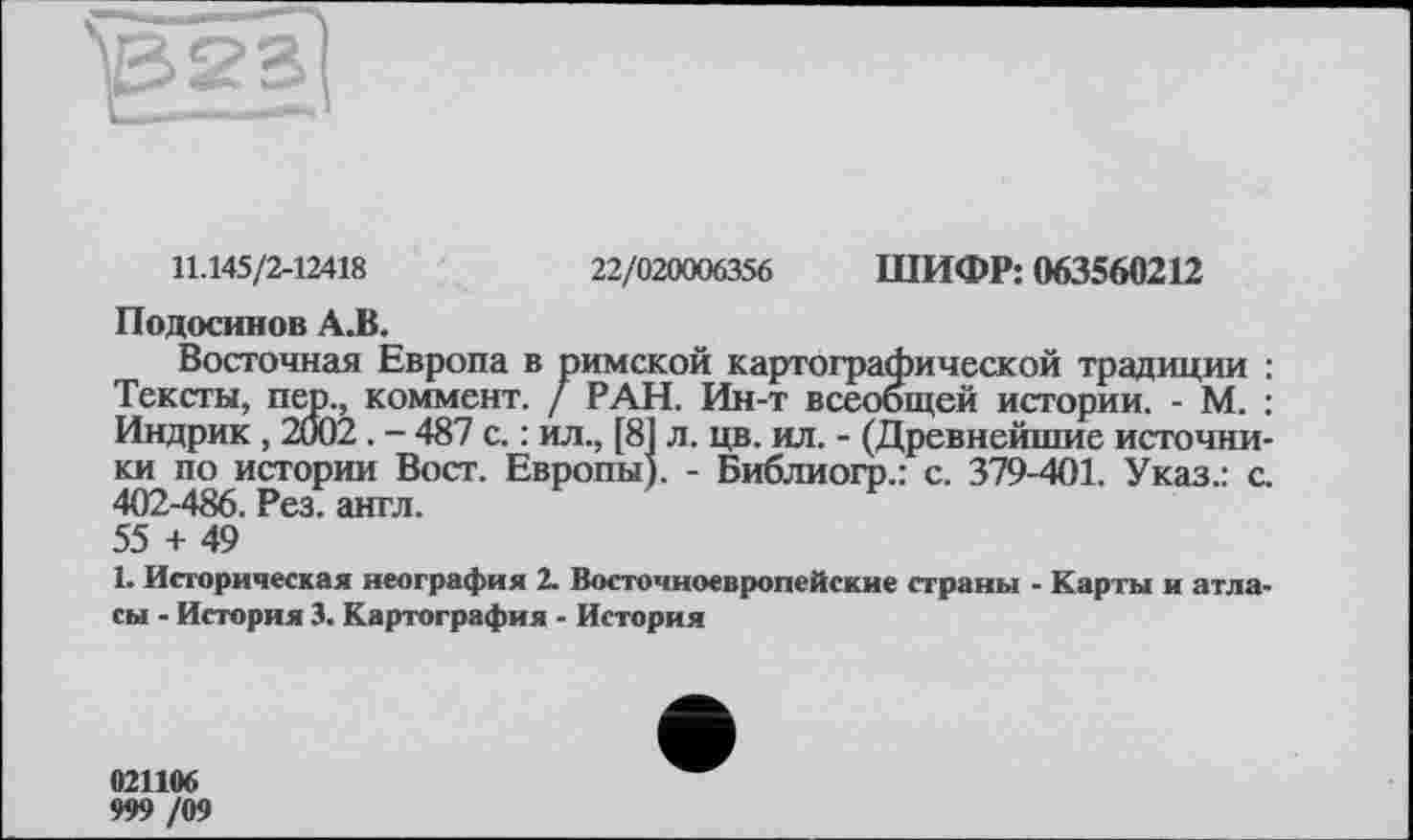 ﻿
11.145/2-12418
22/020006356 ШИФР: 063560212
Подосинов А.В.
Восточная Европа в римской картографической традиции : Тексты, пер., коммент. / РАН. Ин-т всеобщей истории. - М. : Индрик , 2002. - 487 с. : ил., [81 л. цв. ил. - (Древнейшие источники по истории Вост. Европы). - Библиогр.: с. 379-401. Указ.: с. 402-486. Рез. англ. 55 + 49
1. Историческая неография 2. Восточноевропейские страны - Карты и атласы - История 3. Картография - История
021106
999 /09